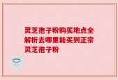 灵芝孢子粉购买地点全解析去哪里能买到正宗灵芝孢子粉
