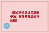 《焦点访谈关注灵芝孢子油：探寻其背后的与价值》