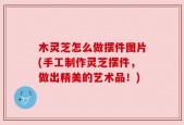 木灵芝怎么做摆件图片(手工制作灵芝摆件，做出精美的艺术品！)