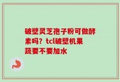 破壁灵芝孢子粉可做酵素吗？tcl破壁机果蔬要不要加水