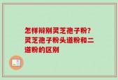 怎样辩别灵芝孢子粉？灵芝孢子粉头道粉和二道粉的区别