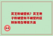 灵芝粉破壁机？灵芝袍子粉破壁和不破壁的区别体现在哪些方面