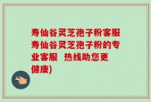 寿仙谷灵芝孢子粉客服寿仙谷灵芝孢子粉的专业客服  热线助您更健康)