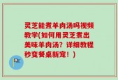 灵芝能煮羊肉汤吗视频教学(如何用灵芝煮出美味羊肉汤？详细教程秒变餐桌新宠！)