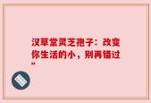 汉草堂灵芝孢子：改变你生活的小，别再错过”