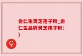 俞仁生灵芝孢子粉_俞仁生品牌灵芝孢子粉：)
