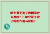 喝完灵芝孢子粉困是什么原因？？探究灵芝孢子粉的作用与反应？