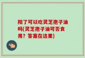阳了可以吃灵芝孢子油吗(灵芝孢子油可否食用？答案在这里)