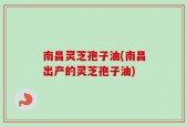 南昌灵芝孢子油(南昌出产的灵芝孢子油)