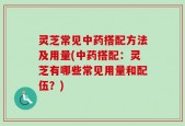 灵芝常见中药搭配方法及用量(中药搭配：灵芝有哪些常见用量和配伍？)