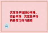 灵芝孢子粉绿谷明珠_绿谷明珠：灵芝孢子粉的神奇功效与应用