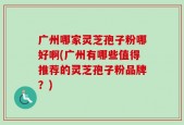 广州哪家灵芝孢子粉哪好啊(广州有哪些值得推荐的灵芝孢子粉品牌？)