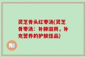 灵芝骨头红枣汤(灵芝骨枣汤：补肺滋阴，补充营养的护肤佳品)