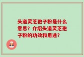 头道灵芝孢子粉是什么意思？介绍头道灵芝孢子粉的功效和用途？