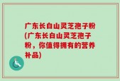 广东长白山灵芝孢子粉(广东长白山灵芝孢子粉，你值得拥有的营养补品)