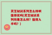 灵芝秘润系列怎么样啊值得买吗(灵芝秘润系列效果怎么样？值得入手吗？)