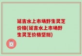 延吉水上市场野生灵芝价格(延吉水上市场野生灵芝价格坚挺)