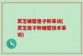 灵芝破壁孢子粉采访(灵芝孢子粉破壁技术采访)
