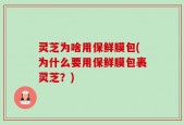灵芝为啥用保鲜膜包(为什么要用保鲜膜包裹灵芝？)