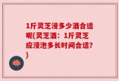 1斤灵芝浸多少酒合适呢(灵芝酒：1斤灵芝应浸泡多长时间合适？)