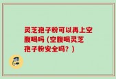 灵芝孢子粉可以再上空腹喝吗 (空腹喝灵芝孢子粉安全吗？)