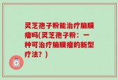 灵芝孢子粉能治疗脑膜瘤吗(灵芝孢子粉：一种可治疗脑膜瘤的新型疗法？)