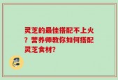 灵芝的最佳搭配不上火？营养师教你如何搭配灵芝食材？