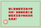德仁堂破壁灵芝孢子粉功效？深度解析德仁堂破壁灵芝孢子粉的功效及用途？