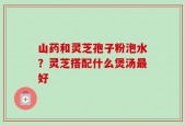 山药和灵芝孢子粉泡水？灵芝搭配什么煲汤最好