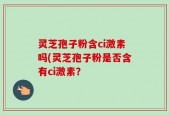 灵芝孢子粉含ci激素吗(灵芝孢子粉是否含有ci激素？