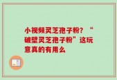 小视频灵芝孢子粉？“破壁灵芝孢子粉”这玩意真的有用么