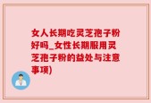 女人长期吃灵芝孢子粉好吗_女性长期服用灵芝孢子粉的益处与注意事项)