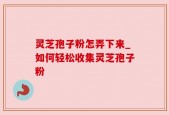 灵芝孢子粉怎弄下来_如何轻松收集灵芝孢子粉