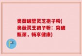 奥薇破壁灵芝孢子粉(奥薇灵芝孢子粉：突破瓶颈，畅享健康)