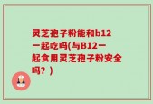 灵芝孢子粉能和b12一起吃吗(与B12一起食用灵芝孢子粉安全吗？)