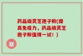 药品级灵芝孢子粉(提高免疫力，药品级灵芝孢子粉值得一试！)