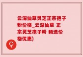 云深仙草灵芝正宗孢子粉价格_云深仙草 正宗灵芝孢子粉 精选价格优惠)