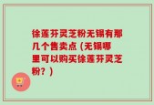 徐莲芬灵芝粉无锡有那几个售卖点 (无锡哪里可以购买徐莲芬灵芝粉？)