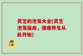 灵芝的泡发大全(灵芝泡发指南，健康养生从此开始)