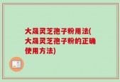 大晟灵芝孢子粉用法(大晟灵芝孢子粉的正确使用方法)