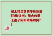 张太和灵芝孢子粉效果好吗(评测：张太和灵芝孢子粉的效果如何？)