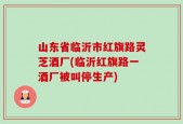 山东省临沂市红旗路灵芝酒厂(临沂红旗路一酒厂被叫停生产)