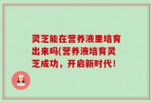 灵芝能在营养液里培育出来吗(营养液培育灵芝成功，开启新时代！