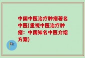 中国中医治疗肿瘤著名中医(重视中医治疗肿瘤：中国知名中医介绍方案)