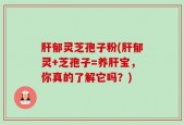 肝郁灵芝孢子粉(肝郁灵+芝孢子=养肝宝，你真的了解它吗？)