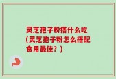 灵芝孢子粉搭什么吃 (灵芝孢子粉怎么搭配食用最佳？)