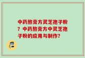 中药熬膏方灵芝孢子粉？中药熬膏方中灵芝孢子粉的应用与制作？