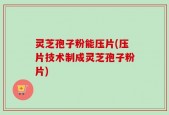 灵芝孢子粉能压片(压片技术制成灵芝孢子粉片)