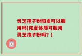 灵芝孢子粉阳虚可以服用吗(阳虚体质可服用灵芝孢子粉吗？)