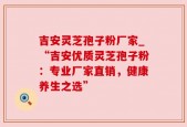 吉安灵芝孢子粉厂家_“吉安优质灵芝孢子粉：专业厂家直销，健康养生之选”